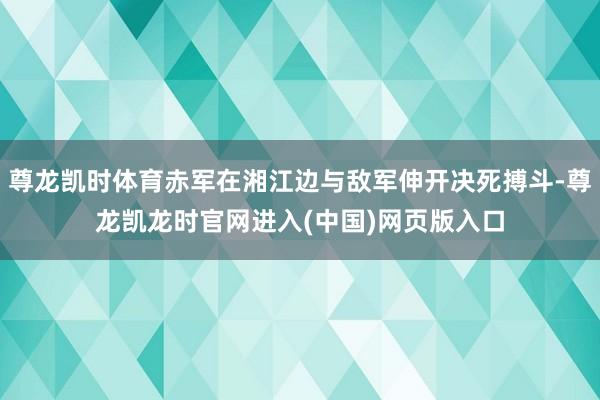 尊龙凯时体育赤军在湘江边与敌军伸开决死搏斗-尊龙凯龙时官网进入(中国)网页版入口