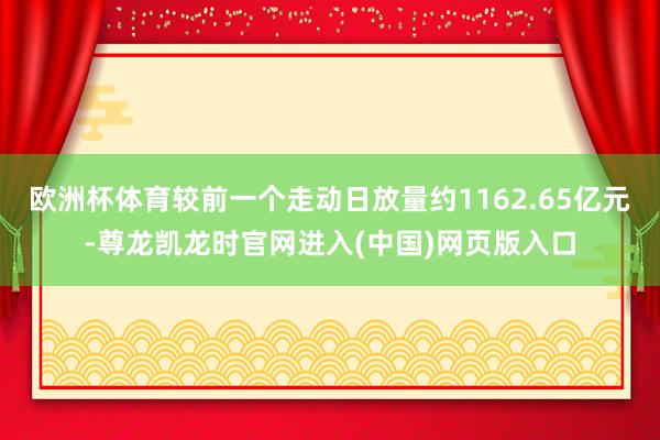 欧洲杯体育较前一个走动日放量约1162.65亿元-尊龙凯龙时官网进入(中国)网页版入口