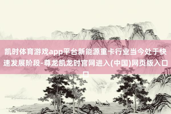 凯时体育游戏app平台新能源重卡行业当今处于快速发展阶段-尊龙凯龙时官网进入(中国)网页版入口