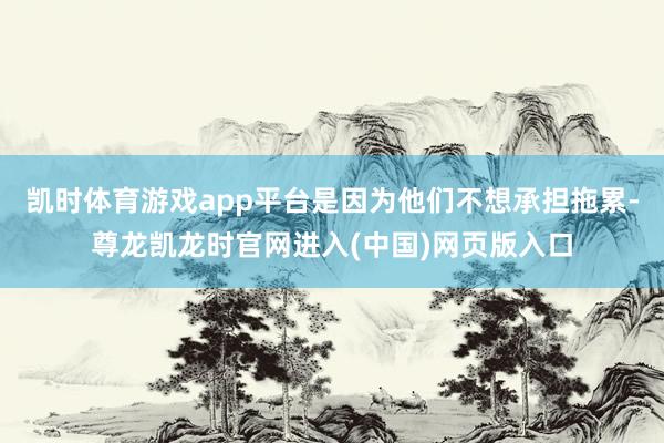 凯时体育游戏app平台是因为他们不想承担拖累-尊龙凯龙时官网进入(中国)网页版入口