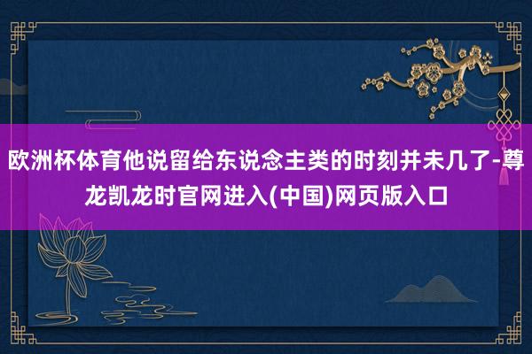 欧洲杯体育他说留给东说念主类的时刻并未几了-尊龙凯龙时官网进入(中国)网页版入口
