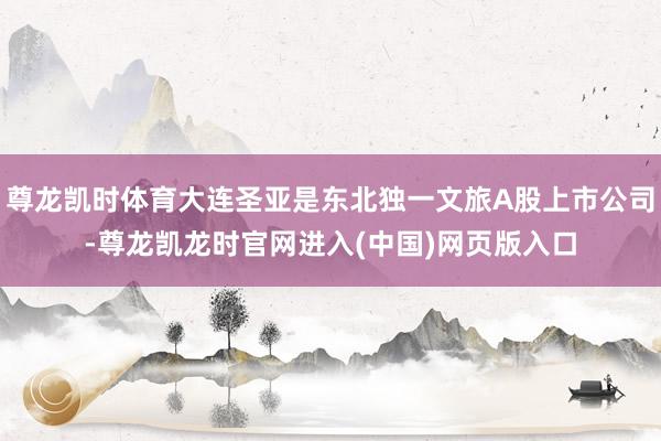 尊龙凯时体育大连圣亚是东北独一文旅A股上市公司-尊龙凯龙时官网进入(中国)网页版入口