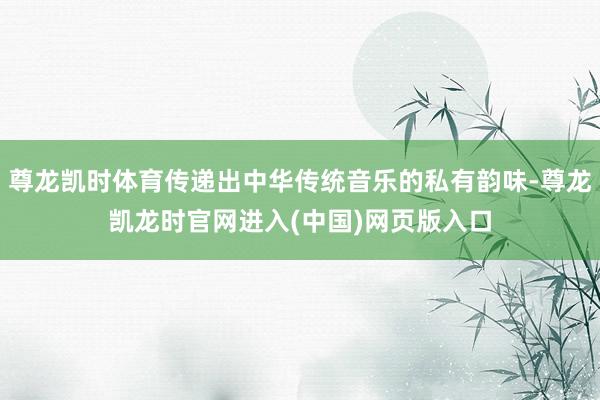 尊龙凯时体育传递出中华传统音乐的私有韵味-尊龙凯龙时官网进入(中国)网页版入口