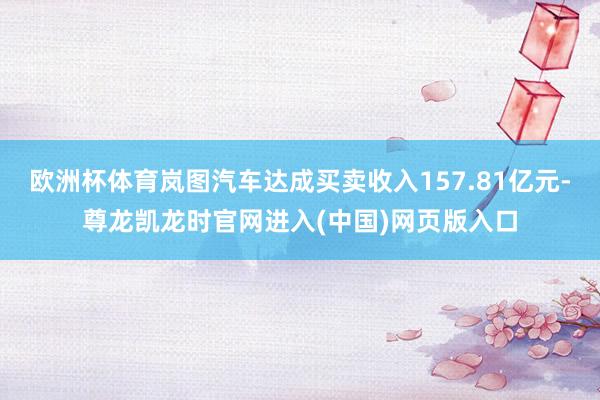 欧洲杯体育岚图汽车达成买卖收入157.81亿元-尊龙凯龙时官网进入(中国)网页版入口