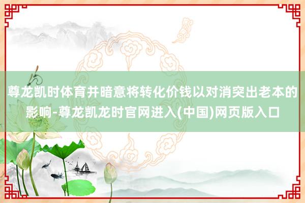 尊龙凯时体育并暗意将转化价钱以对消突出老本的影响-尊龙凯龙时官网进入(中国)网页版入口