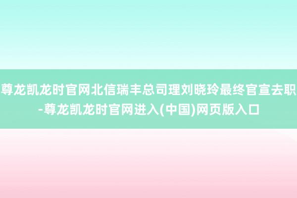 尊龙凯龙时官网北信瑞丰总司理刘晓玲最终官宣去职-尊龙凯龙时官网进入(中国)网页版入口