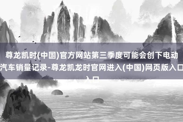 尊龙凯时(中国)官方网站第三季度可能会创下电动汽车销量记录-尊龙凯龙时官网进入(中国)网页版入口