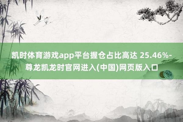 凯时体育游戏app平台握仓占比高达 25.46%-尊龙凯龙时官网进入(中国)网页版入口