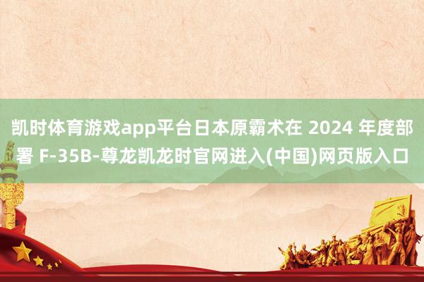 凯时体育游戏app平台日本原霸术在 2024 年度部署 F-35B-尊龙凯龙时官网进入(中国)网页版入口