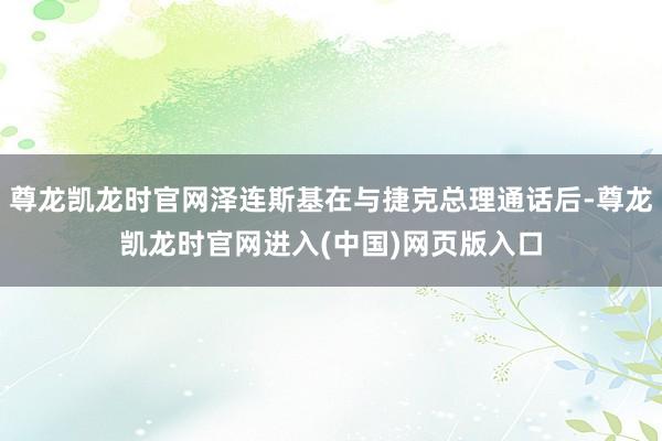 尊龙凯龙时官网泽连斯基在与捷克总理通话后-尊龙凯龙时官网进入(中国)网页版入口