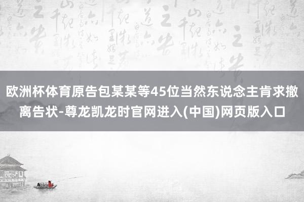 欧洲杯体育原告包某某等45位当然东说念主肯求撤离告状-尊龙凯龙时官网进入(中国)网页版入口