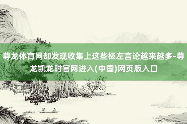 尊龙体育网却发现收集上这些极左言论越来越多-尊龙凯龙时官网进入(中国)网页版入口