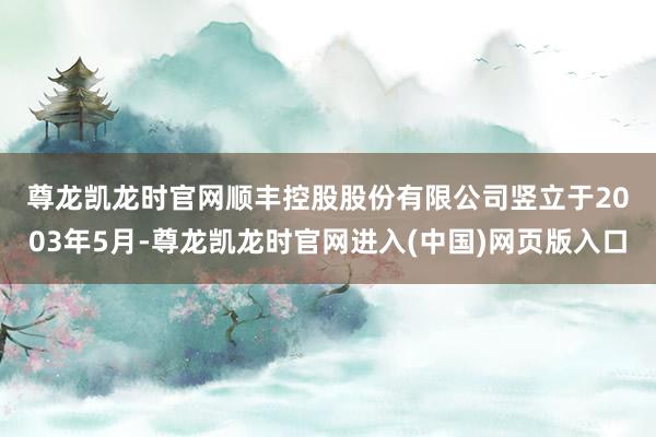 尊龙凯龙时官网　　顺丰控股股份有限公司竖立于2003年5月-尊龙凯龙时官网进入(中国)网页版入口