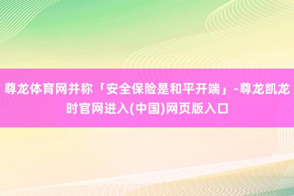 尊龙体育网并称「安全保险是和平开端」-尊龙凯龙时官网进入(中国)网页版入口