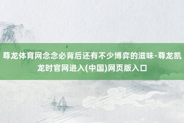 尊龙体育网念念必背后还有不少博弈的滋味-尊龙凯龙时官网进入(中国)网页版入口