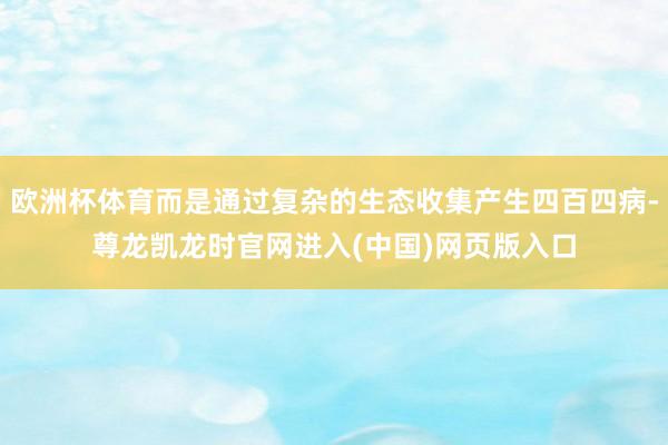 欧洲杯体育而是通过复杂的生态收集产生四百四病-尊龙凯龙时官网进入(中国)网页版入口