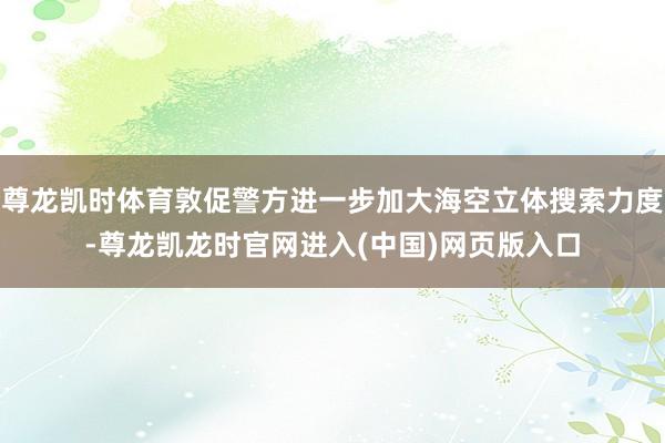 尊龙凯时体育敦促警方进一步加大海空立体搜索力度-尊龙凯龙时官网进入(中国)网页版入口