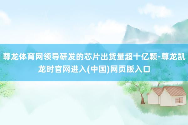 尊龙体育网领导研发的芯片出货量超十亿颗-尊龙凯龙时官网进入(中国)网页版入口