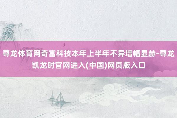 尊龙体育网奇富科技本年上半年不异增幅显赫-尊龙凯龙时官网进入(中国)网页版入口