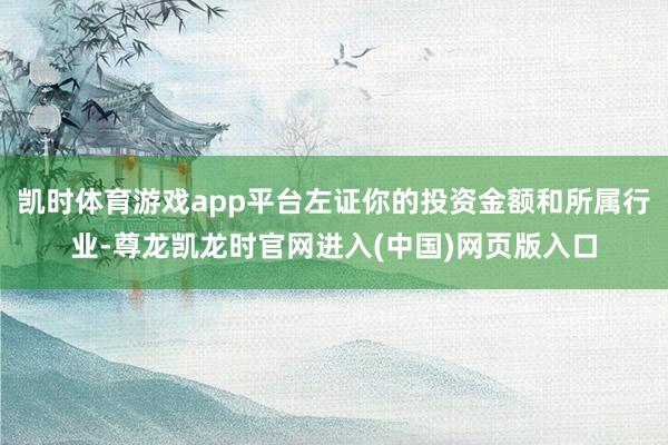 凯时体育游戏app平台左证你的投资金额和所属行业-尊龙凯龙时官网进入(中国)网页版入口