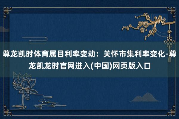 尊龙凯时体育属目利率变动：关怀市集利率变化-尊龙凯龙时官网进入(中国)网页版入口
