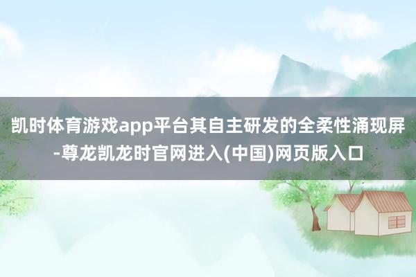 凯时体育游戏app平台其自主研发的全柔性涌现屏-尊龙凯龙时官网进入(中国)网页版入口