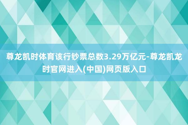 尊龙凯时体育该行钞票总数3.29万亿元-尊龙凯龙时官网进入(中国)网页版入口