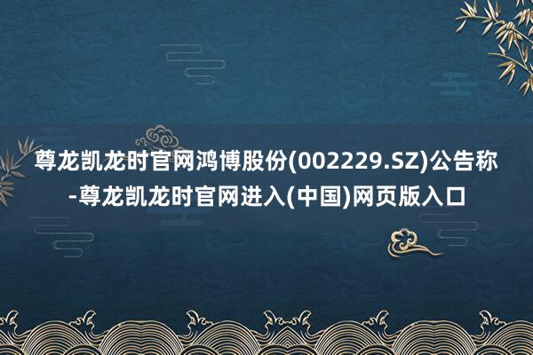 尊龙凯龙时官网鸿博股份(002229.SZ)公告称-尊龙凯龙时官网进入(中国)网页版入口