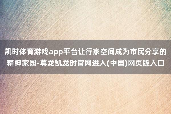 凯时体育游戏app平台让行家空间成为市民分享的精神家园-尊龙凯龙时官网进入(中国)网页版入口