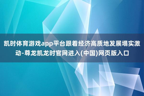 凯时体育游戏app平台跟着经济高质地发展塌实激动-尊龙凯龙时官网进入(中国)网页版入口