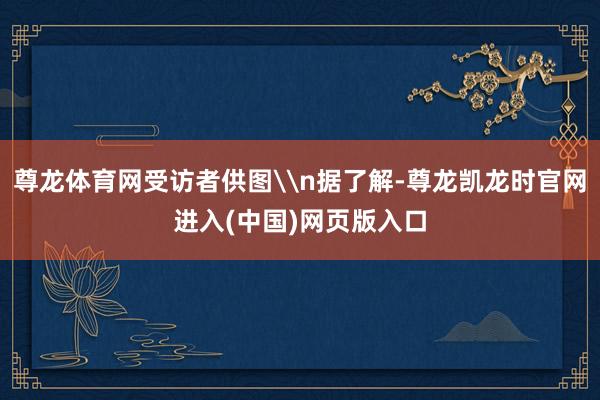 尊龙体育网受访者供图\n据了解-尊龙凯龙时官网进入(中国)网页版入口
