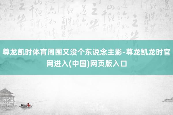 尊龙凯时体育周围又没个东说念主影-尊龙凯龙时官网进入(中国)网页版入口