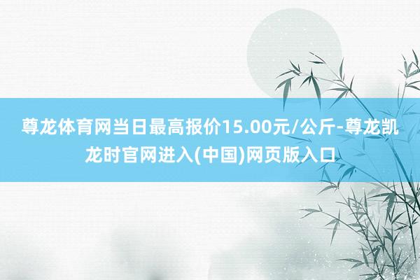 尊龙体育网当日最高报价15.00元/公斤-尊龙凯龙时官网进入(中国)网页版入口