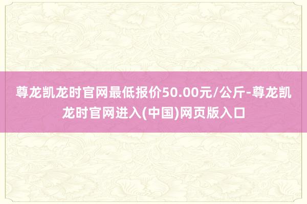 尊龙凯龙时官网最低报价50.00元/公斤-尊龙凯龙时官网进入(中国)网页版入口