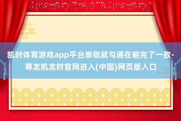 凯时体育游戏app平台崇敬就勾通在朝完了一致-尊龙凯龙时官网进入(中国)网页版入口