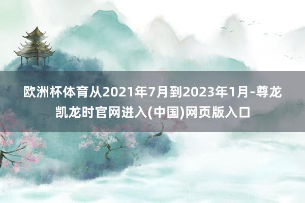 欧洲杯体育　　从2021年7月到2023年1月-尊龙凯龙时官网进入(中国)网页版入口