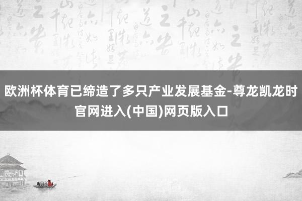欧洲杯体育已缔造了多只产业发展基金-尊龙凯龙时官网进入(中国)网页版入口