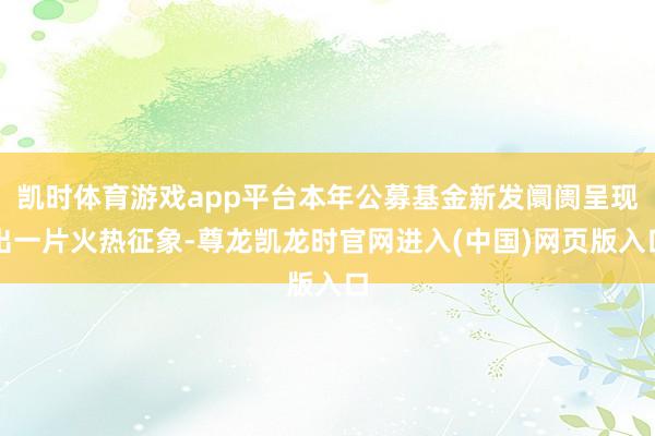 凯时体育游戏app平台本年公募基金新发阛阓呈现出一片火热征象-尊龙凯龙时官网进入(中国)网页版入口