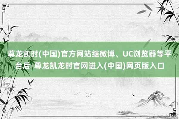 尊龙凯时(中国)官方网站继微博、UC浏览器等平台后-尊龙凯龙时官网进入(中国)网页版入口