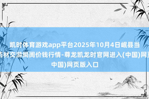 凯时体育游戏app平台2025年10月4日岷县当归城中药材交游阛阓价钱行情-尊龙凯龙时官网进入(中国)网页版入口