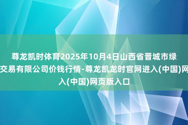尊龙凯时体育2025年10月4日山西省晋城市绿欣农居品交易有限公司价钱行情-尊龙凯龙时官网进入(中国)网页版入口