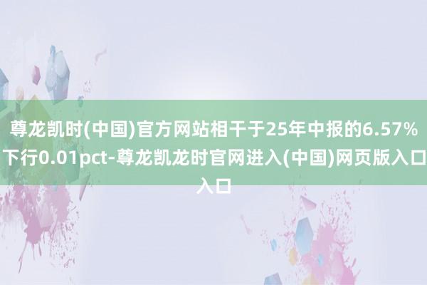尊龙凯时(中国)官方网站相干于25年中报的6.57%下行0.01pct-尊龙凯龙时官网进入(中国)网页版入口