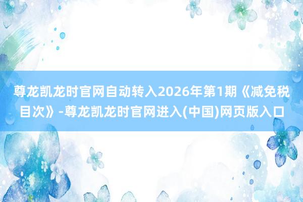 尊龙凯龙时官网自动转入2026年第1期《减免税目次》-尊龙凯龙时官网进入(中国)网页版入口