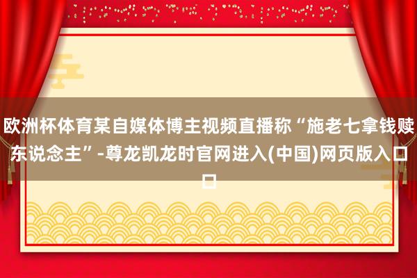 欧洲杯体育某自媒体博主视频直播称“施老七拿钱赎东说念主”-尊龙凯龙时官网进入(中国)网页版入口