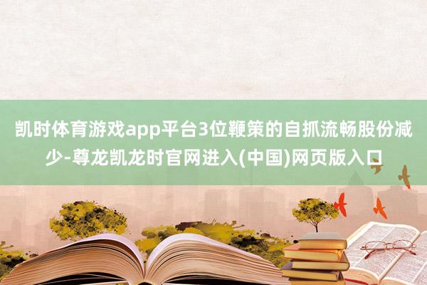 凯时体育游戏app平台3位鞭策的自抓流畅股份减少-尊龙凯龙时官网进入(中国)网页版入口
