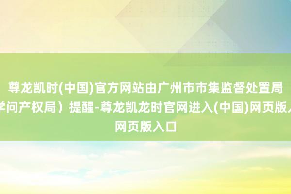 尊龙凯时(中国)官方网站由广州市市集监督处置局（学问产权局）提醒-尊龙凯龙时官网进入(中国)网页版入口