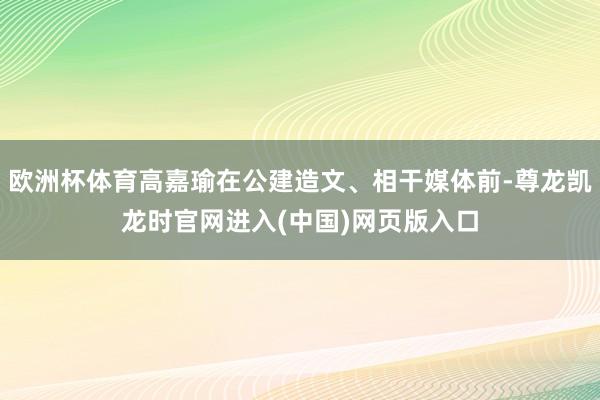 欧洲杯体育高嘉瑜在公建造文、相干媒体前-尊龙凯龙时官网进入(中国)网页版入口