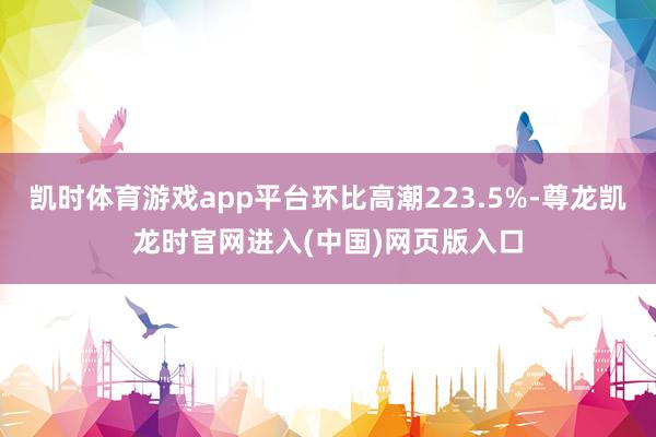 凯时体育游戏app平台环比高潮223.5%-尊龙凯龙时官网进入(中国)网页版入口