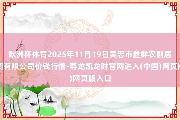 欧洲杯体育2025年11月19日吴忠市鑫鲜农副居品阛阓有限公司价钱行情-尊龙凯龙时官网进入(中国)网页版入口