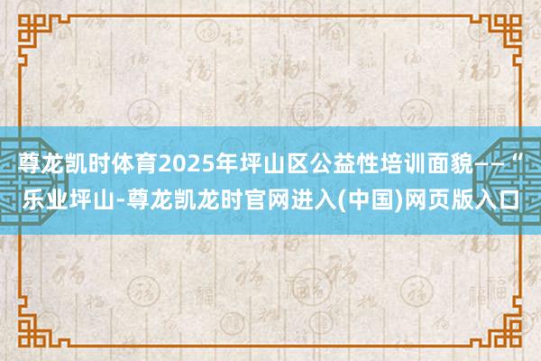 尊龙凯时体育2025年坪山区公益性培训面貌——“乐业坪山-尊龙凯龙时官网进入(中国)网页版入口